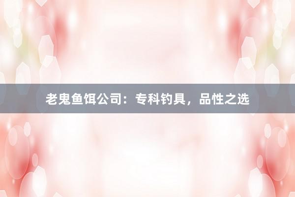 老鬼鱼饵公司：专科钓具，品性之选